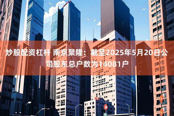 炒股配资杠杆 南京聚隆：截至2025年5月20日公司股东总户数为14081户