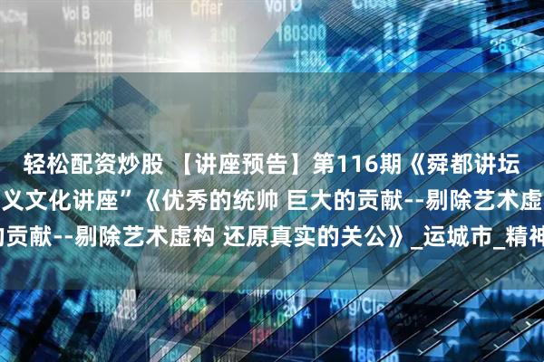 轻松配资炒股 【讲座预告】第116期《舜都讲坛》即将开讲：“关公忠义文化讲座”《优秀的统帅 巨大的贡献--剔除艺术虚构 还原真实的关公》_运城市_精神_西兰