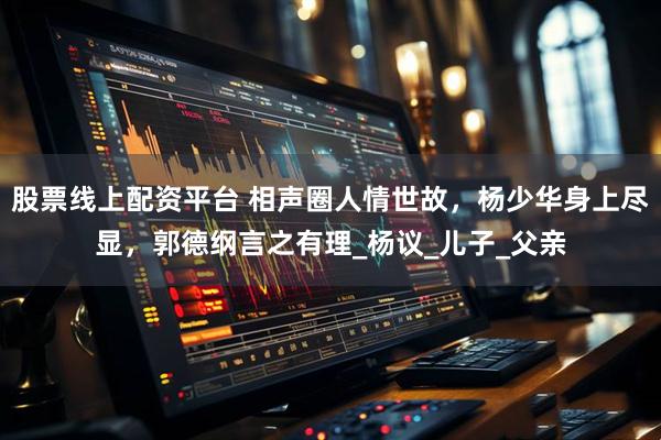 股票线上配资平台 相声圈人情世故，杨少华身上尽显，郭德纲言之有理_杨议_儿子_父亲