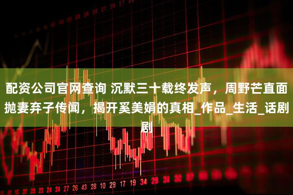 配资公司官网查询 沉默三十载终发声，周野芒直面抛妻弃子传闻，揭开奚美娟的真相_作品_生活_话剧