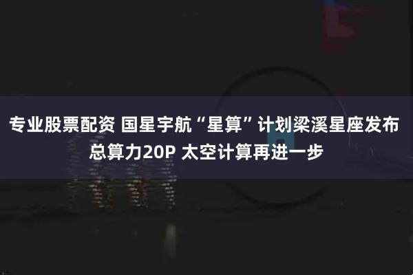 专业股票配资 国星宇航“星算”计划梁溪星座发布 总算力20P 太空计算再进一步