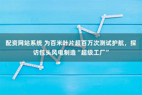 配资网站系统 为百米叶片超百万次测试护航，探访包头风电制造“超级工厂”