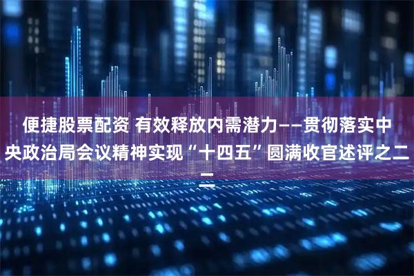 便捷股票配资 有效释放内需潜力——贯彻落实中央政治局会议精神实现“十四五”圆满收官述评之二