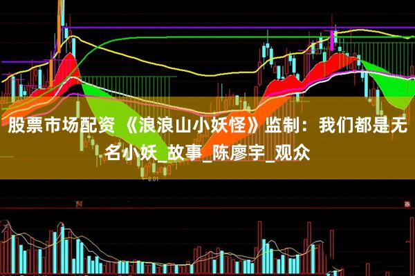 股票市场配资 《浪浪山小妖怪》监制：我们都是无名小妖_故事_陈廖宇_观众