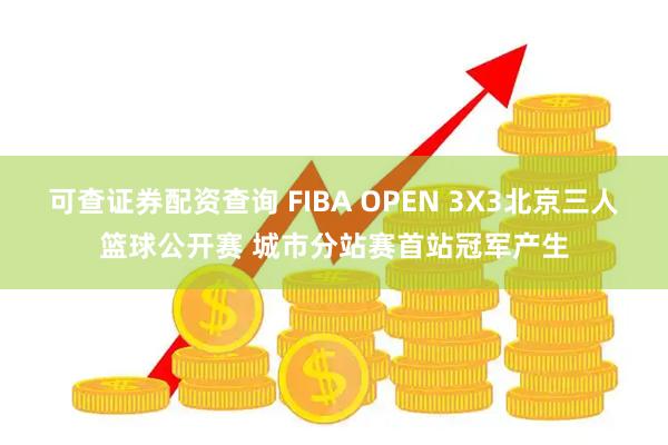 可查证券配资查询 FIBA OPEN 3X3北京三人篮球公开赛 城市分站赛首站冠军产生