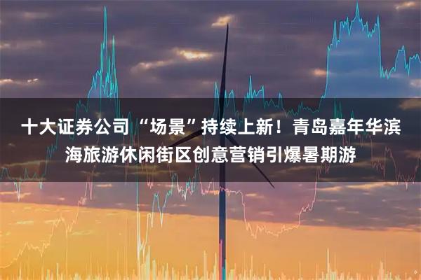 十大证券公司 “场景”持续上新！青岛嘉年华滨海旅游休闲街区创意营销引爆暑期游