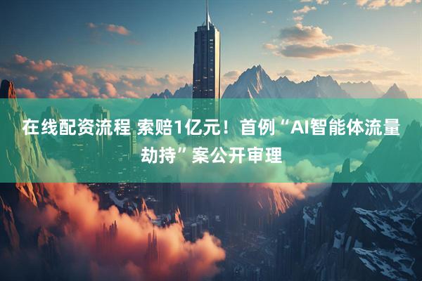 在线配资流程 索赔1亿元！首例“AI智能体流量劫持”案公开审理